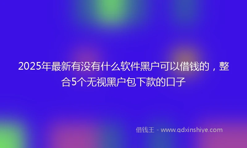 2025年最新有没有什么软件黑户可以借钱的，整合5个无视黑户包下款的口子