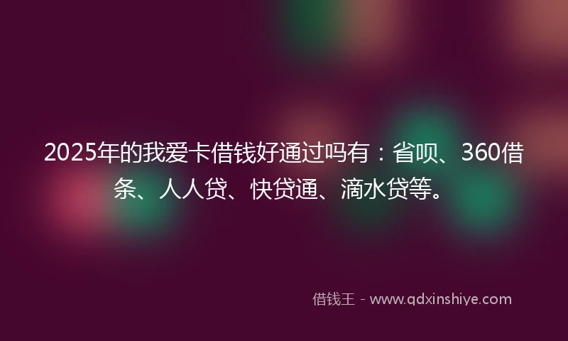 2025年的我爱卡借钱好通过吗有：省呗、360借条、人人贷、快贷通、滴水贷等。