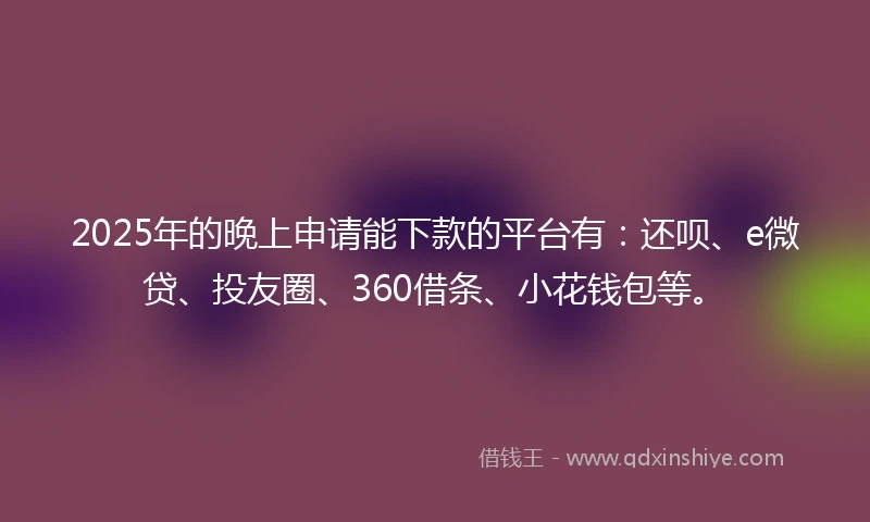 2025年的晚上申请能下款的平台有：还呗、e微贷、投友圈、360借条、小花钱包等。