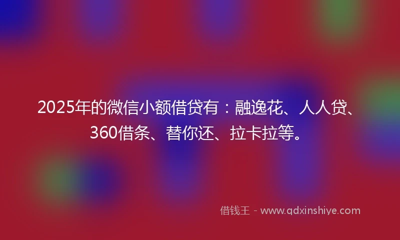 2025年的微信小额借贷有：融逸花、人人贷、360借条、替你还、拉卡拉等。