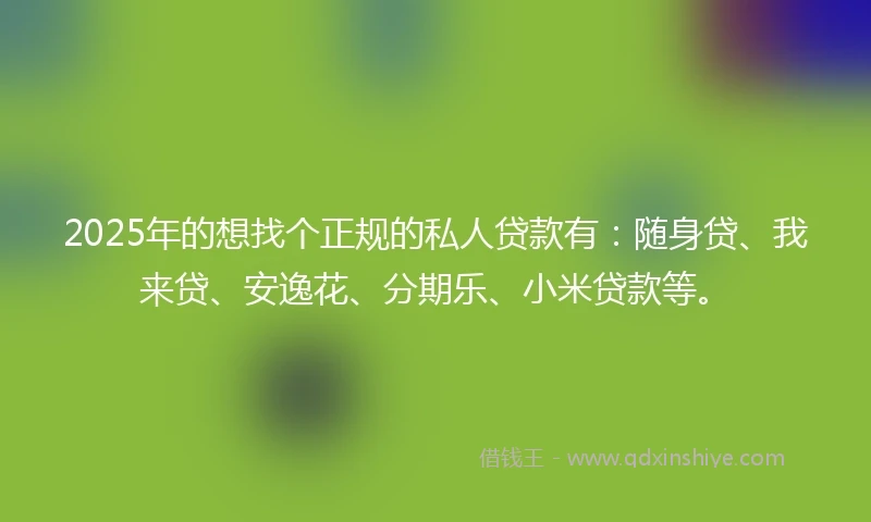 2025年的想找个正规的私人贷款有：随身贷、我来贷、安逸花、分期乐、小米贷款等。
