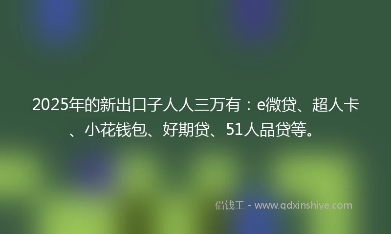 2025年的新出口子人人三万有：e微贷、超人卡、小花钱包、好期贷、51人品贷等。