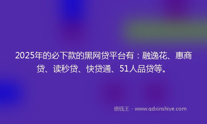 2025年的必下款的黑网贷平台有：融逸花、惠商贷、读秒贷、快贷通、51人品贷等。