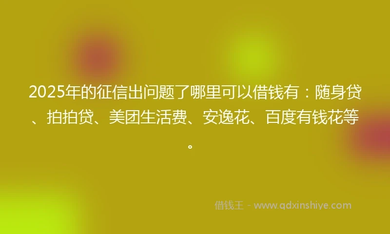 2025年的征信出问题了哪里可以借钱有:随身贷、拍拍贷、美团生活费、安逸花、百度有钱花等。