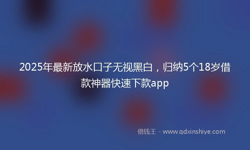 2025年最新放水口子无视黑白，归纳5个18岁借款神器快速下款app