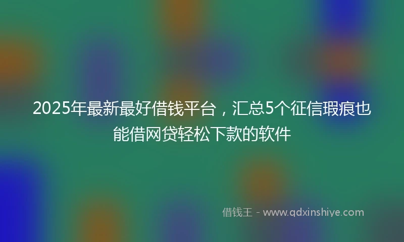 2025年最新最好借钱平台，汇总5个征信瑕疵也能借网贷轻松下款的软件