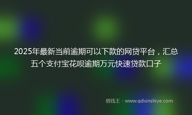 2025年最新当前逾期可以下款的网贷平台，汇总五个支付宝花呗逾期万元快速贷款口子