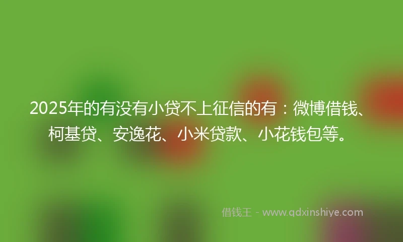 2025年的有没有小贷不上征信的有：微博借钱、柯基贷、安逸花、小米贷款、小花钱包等。