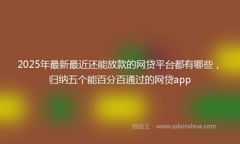 2025年最新最近还能放款的网贷平台都有哪些，归纳五个能百分百通过的网贷app