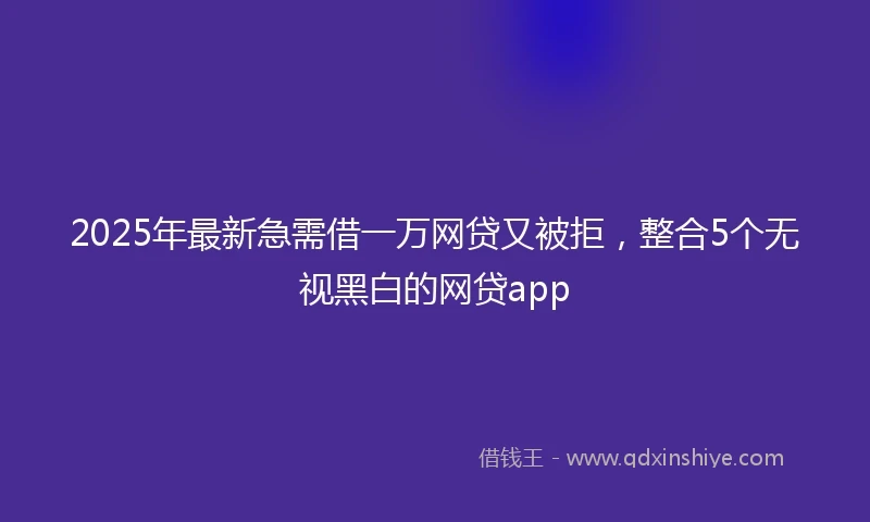 2025年最新急需借一万网贷又被拒，整合5个无视黑白的网贷app