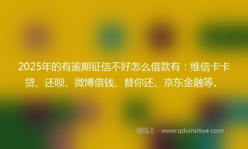 2025年的有逾期征信不好怎么借款有：维信卡卡贷、还呗、微博借钱、替你还、京东金融等。