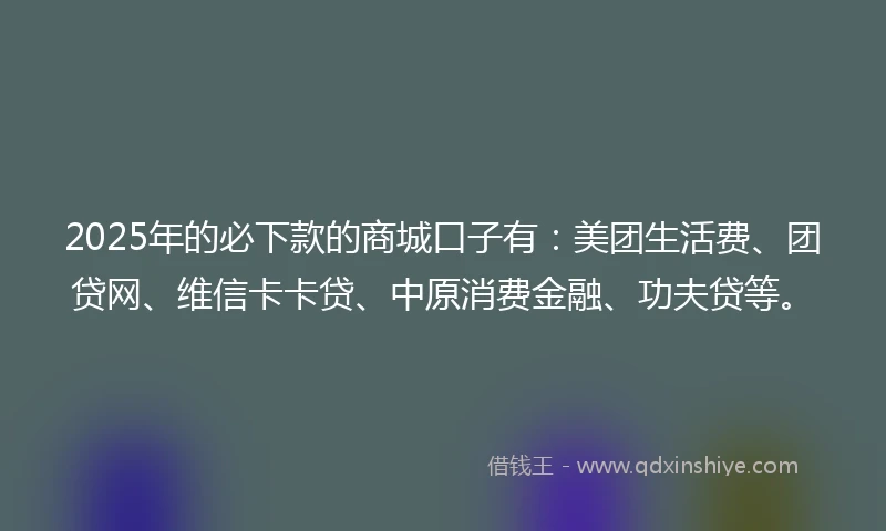 2025年的必下款的商城口子有：美团生活费、团贷网、维信卡卡贷、中原消费金融、功夫贷等。
