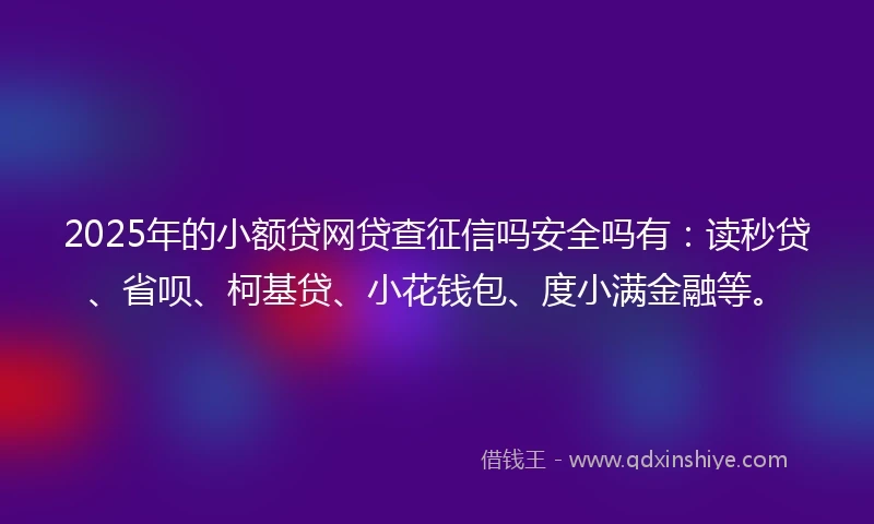 2025年的小额贷网贷查征信吗安全吗有：读秒贷、省呗、柯基贷、小花钱包、度小满金融等。