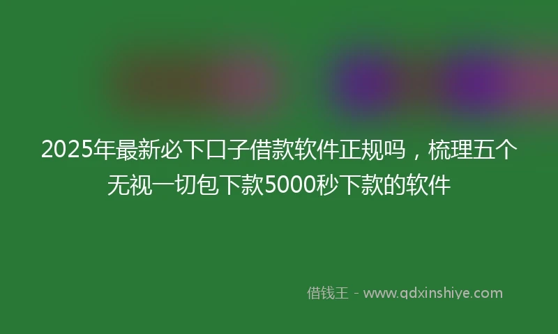 2025年最新必下口子借款软件正规吗，梳理五个无视一切包下款5000秒下款的软件