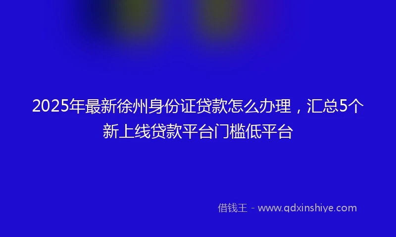 2025年最新徐州身份证贷款怎么办理，汇总5个新上线贷款平台门槛低平台