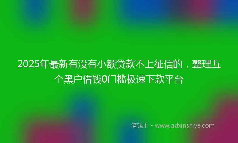 2025年最新有没有小额贷款不上征信的,整理五个黑户借钱0门槛极速下款平台