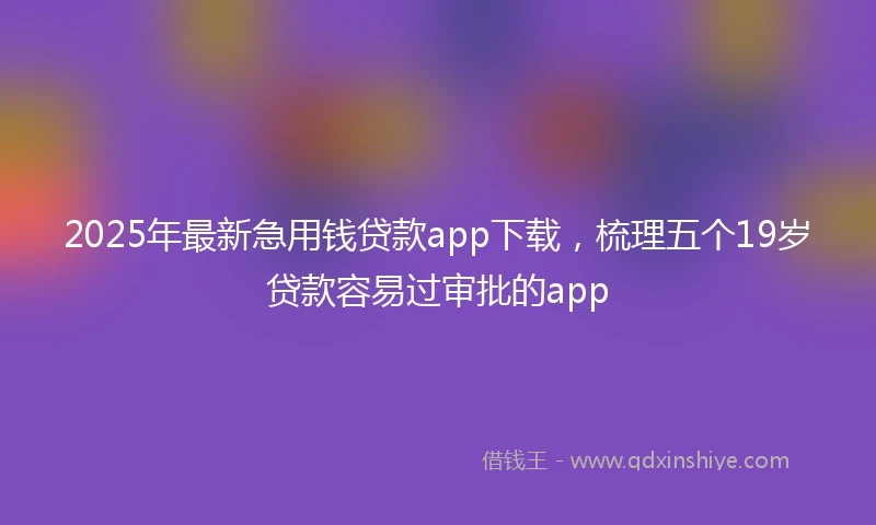 2025年最新急用钱贷款app下载，梳理五个19岁贷款容易过审批的app