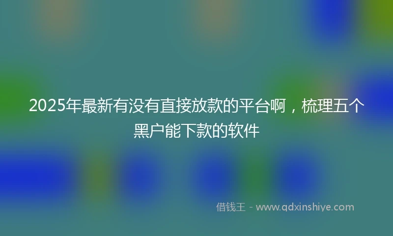 2025年最新有没有直接放款的平台啊，梳理五个黑户能下款的软件