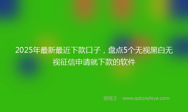 2025年最新最近下款口子，盘点5个无视黑白无视征信申请就下款的软件