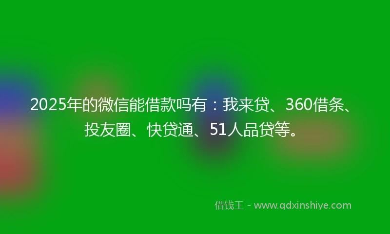 2025年的微信能借款吗有：我来贷、360借条、投友圈、快贷通、51人品贷等。