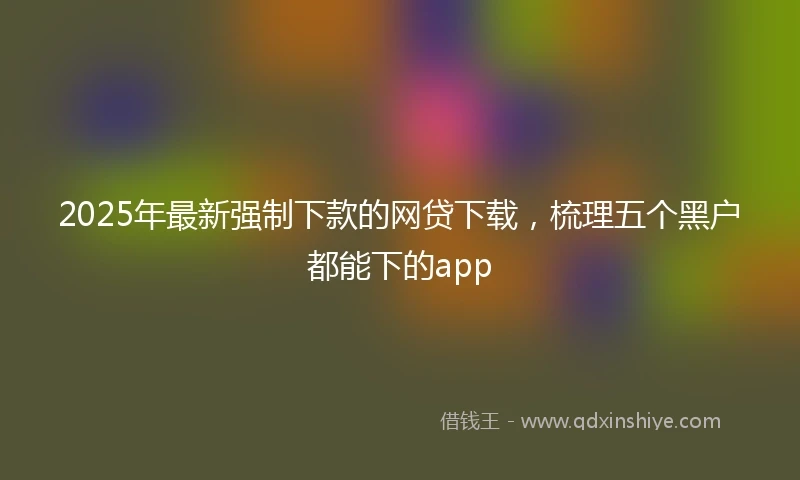 2025年最新强制下款的网贷下载，梳理五个黑户都能下的app