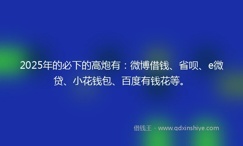 2025年的必下的高炮有：微博借钱、省呗、e微贷、小花钱包、百度有钱花等。