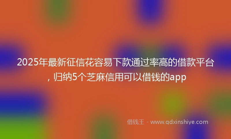 2025年最新征信花容易下款通过率高的借款平台，归纳5个芝麻信用可以借钱的app