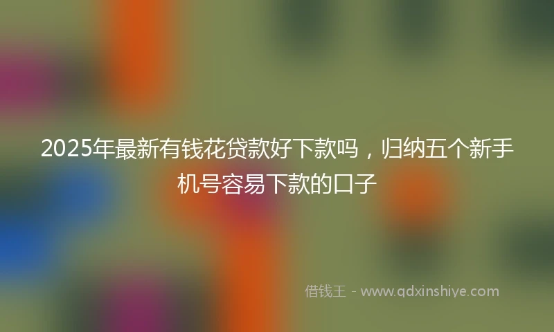 2025年最新有钱花贷款好下款吗，归纳五个新手机号容易下款的口子