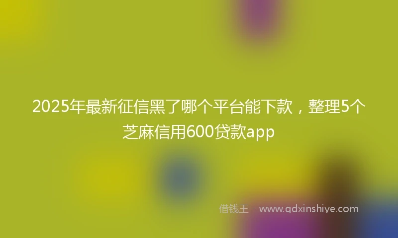 2025年最新征信黑了哪个平台能下款，整理5个芝麻信用600贷款app