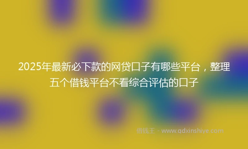 2025年最新必下款的网贷口子有哪些平台，整理五个借钱平台不看综合评估的口子