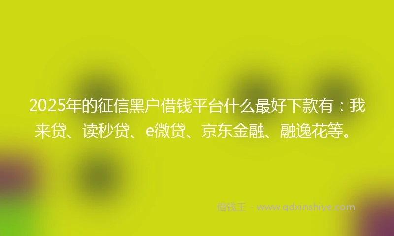 2025年的征信黑户借钱平台什么最好下款有：我来贷、读秒贷、e微贷、京东金融、融逸花等。