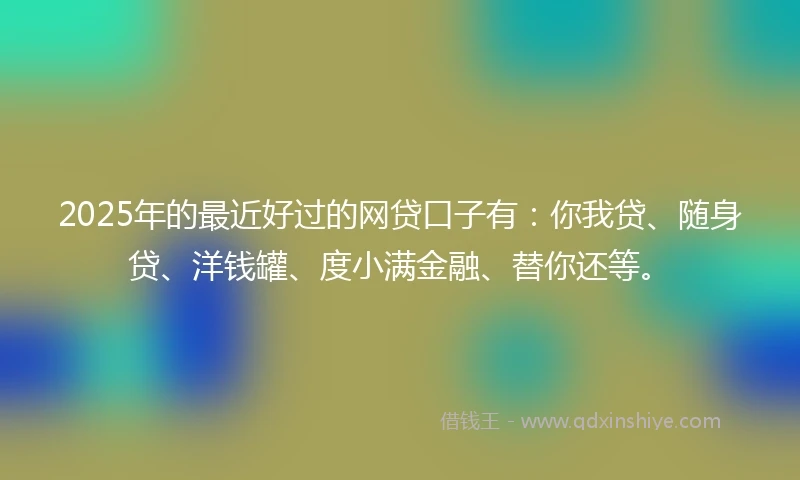 2025年的最近好过的网贷口子有：你我贷、随身贷、洋钱罐、度小满金融、替你还等。