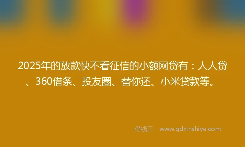 2025年的放款快不看征信的小额网贷有：人人贷、360借条、投友圈、替你还、小米贷款等。