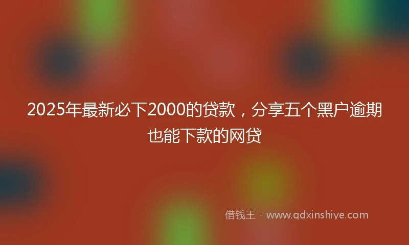2025年最新必下2000的贷款，分享五个黑户逾期也能下款的网贷