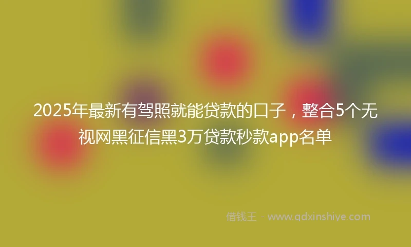 2025年最新有驾照就能贷款的口子，整合5个无视网黑征信黑3万贷款秒款app名单