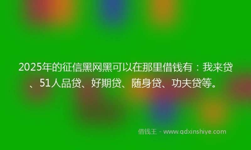 2025年的征信黑网黑可以在那里借钱有：我来贷、51人品贷、好期贷、随身贷、功夫贷等。