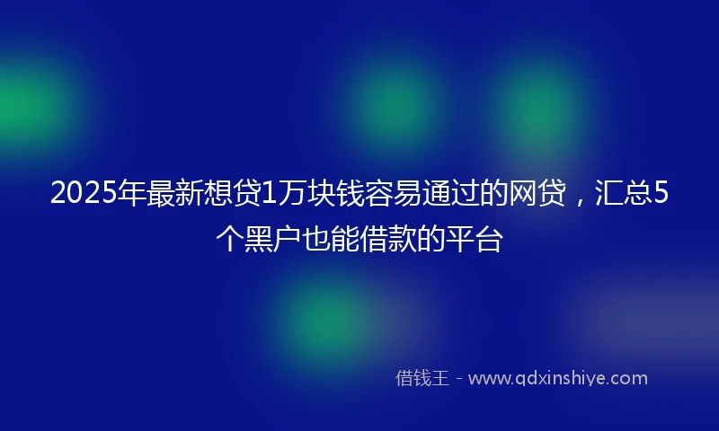 2025年最新想贷1万块钱容易通过的网贷，汇总5个黑户也能借款的平台