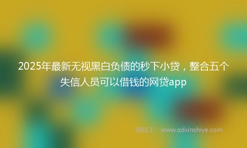2025年最新无视黑白负债的秒下小贷，整合五个失信人员可以借钱的网贷app