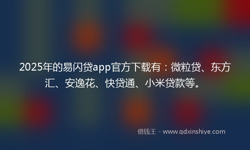 2025年的易闪贷app官方下载有：微粒贷、东方汇、安逸花、快贷通、小米贷款等。