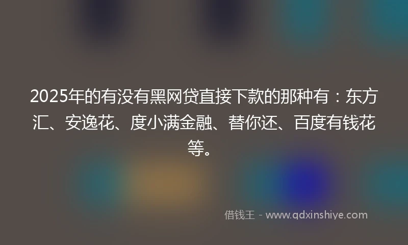 2025年的有没有黑网贷直接下款的那种有：东方汇、安逸花、度小满金融、替你还、百度有钱花等。