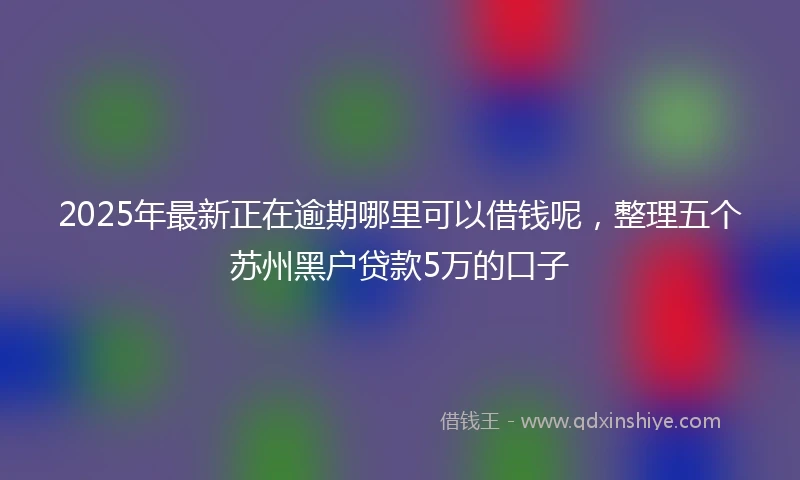 2025年最新正在逾期哪里可以借钱呢，整理五个苏州黑户贷款5万的口子