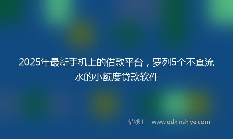 2025年最新手机上的借款平台，罗列5个不查流水的小额度贷款软件