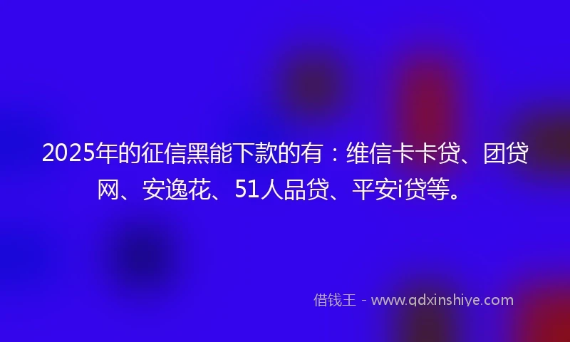 2025年的征信黑能下款的有：维信卡卡贷、团贷网、安逸花、51人品贷、平安i贷等。