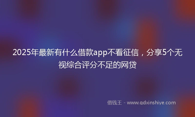 2025年最新有什么借款app不看征信，分享5个无视综合评分不足的网贷