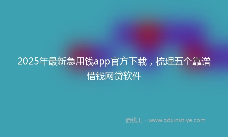 2025年最新急用钱app官方下载，梳理五个靠谱借钱网贷软件