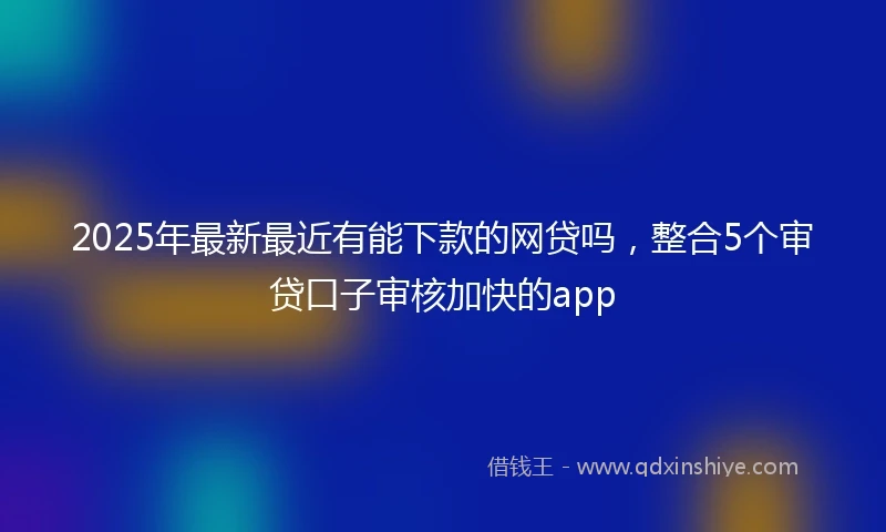 2025年最新最近有能下款的网贷吗，整合5个审贷口子审核加快的app