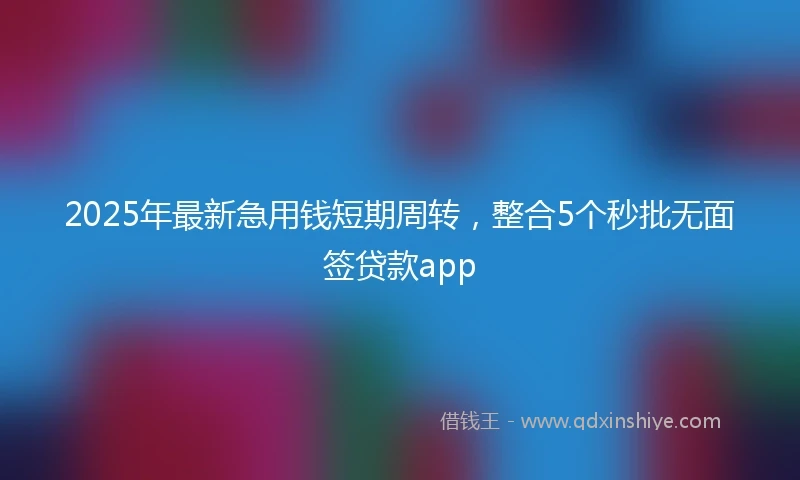2025年最新急用钱短期周转，整合5个秒批无面签贷款app