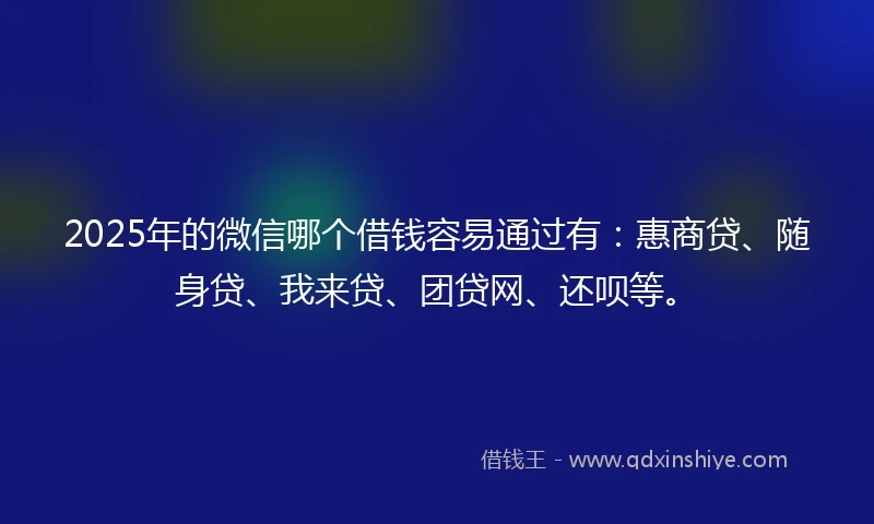 2025年的微信哪个借钱容易通过有：惠商贷、随身贷、我来贷、团贷网、还呗等。