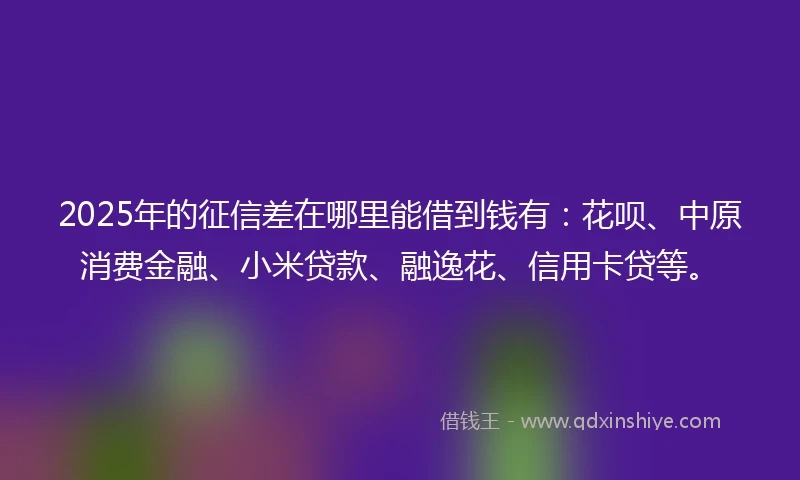 2025年的征信差在哪里能借到钱有：花呗、中原消费金融、小米贷款、融逸花、信用卡贷等。