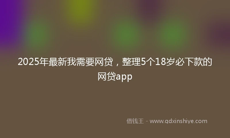 2025年最新我需要网贷，整理5个18岁必下款的网贷app